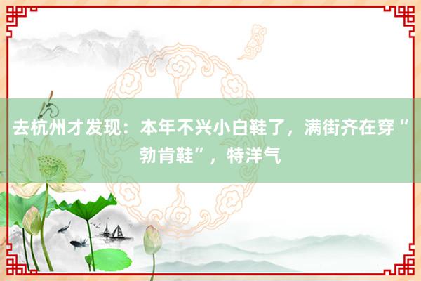 去杭州才发现：本年不兴小白鞋了，满街齐在穿“勃肯鞋”，特洋气