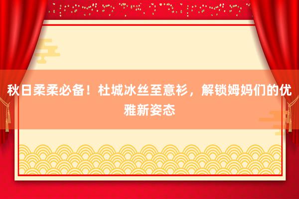 秋日柔柔必备！杜城冰丝至意衫，解锁姆妈们的优雅新姿态