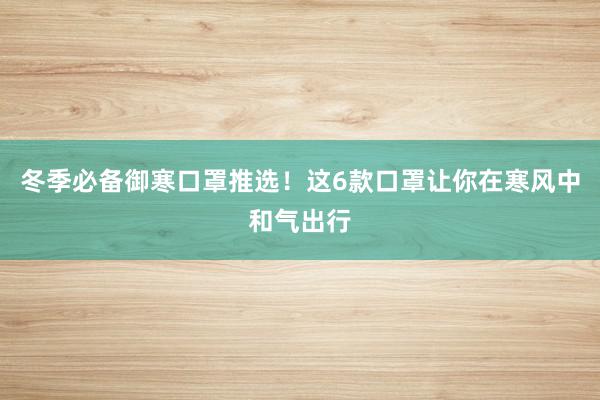 冬季必备御寒口罩推选！这6款口罩让你在寒风中和气出行