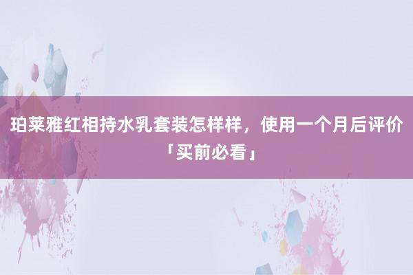 珀莱雅红相持水乳套装怎样样，使用一个月后评价「买前必看」