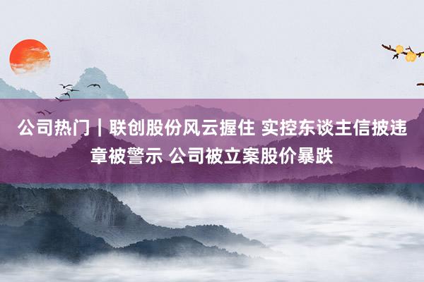 公司热门｜联创股份风云握住 实控东谈主信披违章被警示 公司被立案股价暴跌