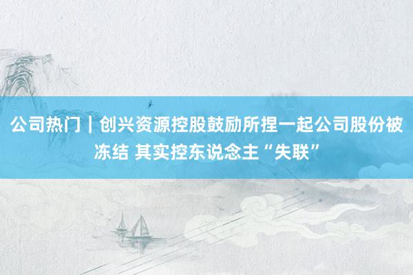 公司热门｜创兴资源控股鼓励所捏一起公司股份被冻结 其实控东说念主“失联”