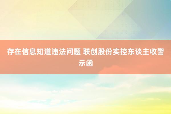 存在信息知道违法问题 联创股份实控东谈主收警示函