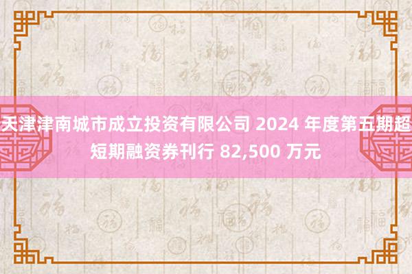 天津津南城市成立投资有限公司 2024 年度第五期超短期融资券刊行 82,500 万元