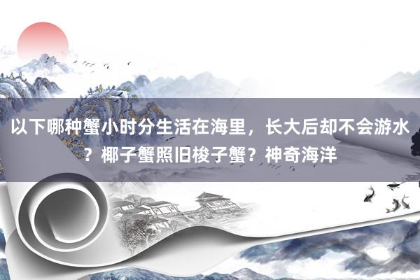 以下哪种蟹小时分生活在海里，长大后却不会游水？椰子蟹照旧梭子蟹？神奇海洋