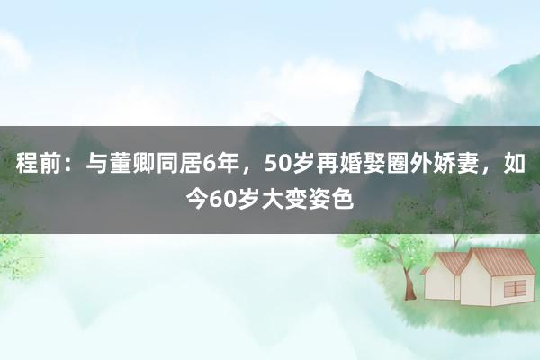 程前：与董卿同居6年，50岁再婚娶圈外娇妻，如今60岁大变姿色