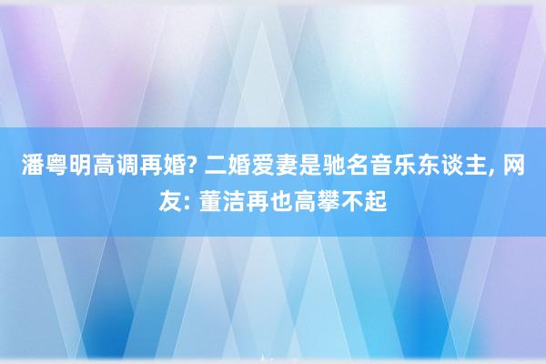 潘粤明高调再婚? 二婚爱妻是驰名音乐东谈主, 网友: 董洁再也高攀不起