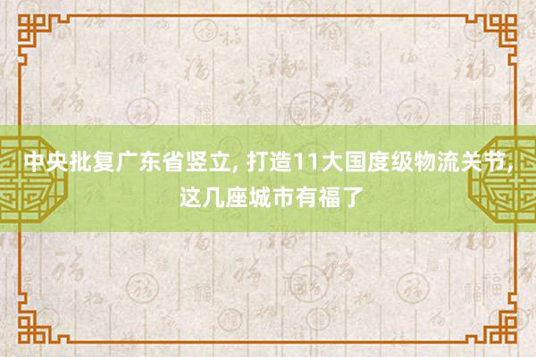 中央批复广东省竖立, 打造11大国度级物流关节, 这几座城市有福了