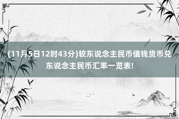 (11月5日12时43分)较东说念主民币值钱货币兑东说念主民币汇率一览表!