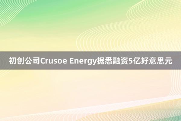 初创公司Crusoe Energy据悉融资5亿好意思元