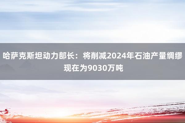 哈萨克斯坦动力部长：将削减2024年石油产量绸缪 现在为9030万吨