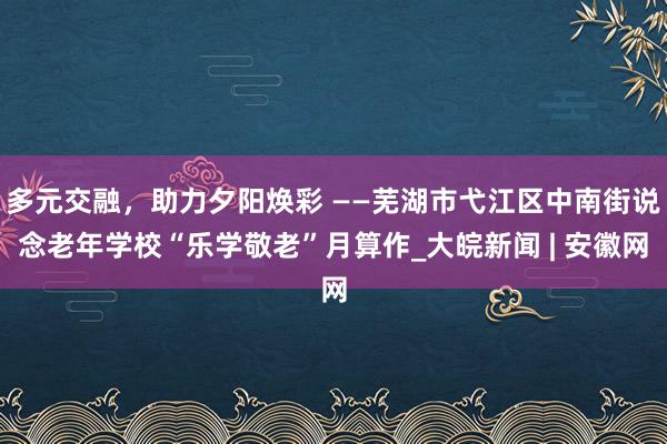 多元交融，助力夕阳焕彩 ——芜湖市弋江区中南街说念老年学校“乐学敬老”月算作_大皖新闻 | 安徽网