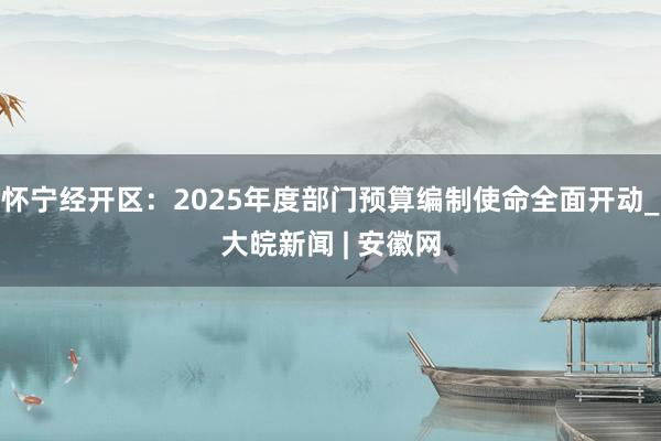 怀宁经开区：2025年度部门预算编制使命全面开动_大皖新闻 | 安徽网