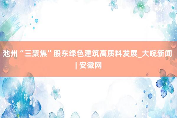 池州“三聚焦”股东绿色建筑高质料发展_大皖新闻 | 安徽网