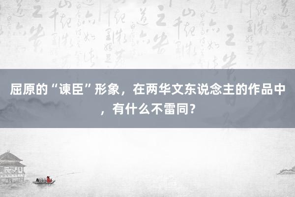 屈原的“谏臣”形象，在两华文东说念主的作品中，有什么不雷同？