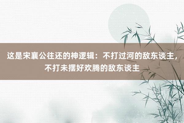 这是宋襄公往还的神逻辑：不打过河的敌东谈主，不打未摆好欢腾的敌东谈主